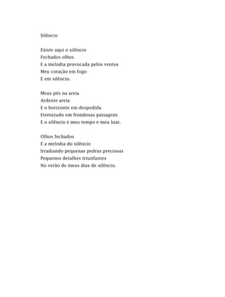 Silêncio
Existe aqui o silêncio
Fechados olhos
E a melodia provocada pelos ventos
Meu coração em fogo
E em silêncio.
Meus pés na areia
Ardente areia
E o horizonte em despedida
Eternizado em frondosas paisagens
E o silêncio é meu tempo e meu luar.
Olhos fechados
E a melodia do silêncio
Irradiando pequenas pedras preciosas
Pequenos detalhes triunfantes
No verão de meus dias de silêncio.
 
