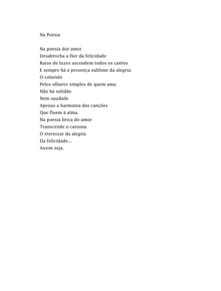 Na Poesia
Na poesia dor amor
Desabrocha a flor da felicidade
Raios de luzes ascendem todos os cantos
E sempre há a presença sublime da alegria:
O colorido
Pelos olhares simples de quem ama.
Não há solidão
Nem saudade
Apenas a harmonia das canções
Que fluem à alma.
Na poesia lírica do amor
Transcende o carisma
O eternizar da alegria
Da felicidade...
Assim seja.
 