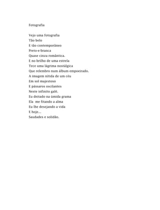 Fotografia
Vejo uma fotografia
Tão belo
E tão contemporâneo
Preto-e-branca
Quase cinza romântica.
E no brilho de uma estrela
Tece uma lágrima nostálgica
Que relembro num álbum empoeirado.
A imagem nítida de um céu
Em sol majestoso
E pássaros oscilantes
Neste infinito galé.
Eu deitado na úmida grama
Ela me fitando a alma
Eu lhe desejando a vida
E hoje...
Saudades e solidão.
 