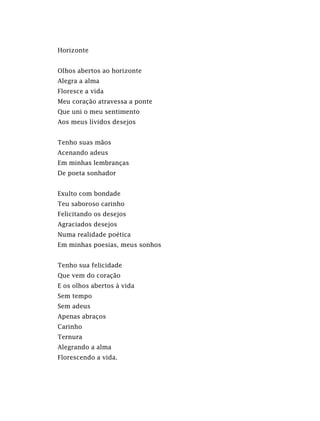 Horizonte
Olhos abertos ao horizonte
Alegra a alma
Floresce a vida
Meu coração atravessa a ponte
Que uni o meu sentimento
Aos meus lívidos desejos
Tenho suas mãos
Acenando adeus
Em minhas lembranças
De poeta sonhador
Exulto com bondade
Teu saboroso carinho
Felicitando os desejos
Agraciados desejos
Numa realidade poética
Em minhas poesias, meus sonhos
Tenho sua felicidade
Que vem do coração
E os olhos abertos à vida
Sem tempo
Sem adeus
Apenas abraços
Carinho
Ternura
Alegrando a alma
Florescendo a vida.
 