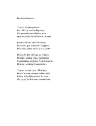 Lágrimas Sagradas
Traçam meus caminhos
Em troca de minhas lágrimas
Um jovem de envelhecida alma
Que necessita de bondade e carisma.
Emanada numa marca dolorosa
Enraizada por uma carícia sagrada
Louvando vinde ó paz, ó luz, vinde!
Necessito dos abraços, da ternura
De mãos unidas e misericordiosas
Consagradas ao divino florir dos anjos
De meus verdejantes caminhos.
Traçam meu destino – Desejos –
Querei a água pura que mata a sede
Eterna sede das palavras do amor
Necessito de descanso e serenidade.
 