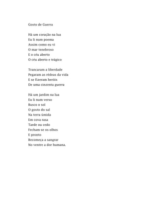 Gosto de Guerra
Há um coração na lua
Eu li num poema
Assim como eu vi
O mar tenebroso
E o céu aberto
O céu aberto e trágico
Trancaram a liberdade
Pegaram as rédeas da vida
E se fizeram heróis
De uma cinzenta guerra
Há um jardim na lua
Eu li num verso
Busco o sol
O gosto do sal
Na terra úmida
Em cova rasa
Tarde ou cedo
Fecham-se os olhos
E pronto
Recomeça a sangrar
No ventre a dor humana.
 