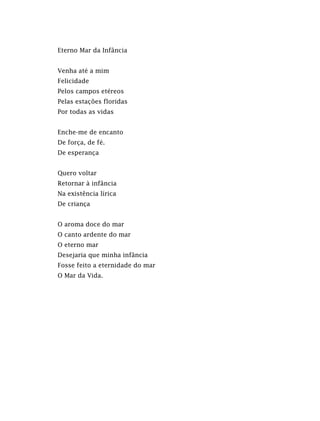 Eterno Mar da Infância
Venha até a mim
Felicidade
Pelos campos etéreos
Pelas estações floridas
Por todas as vidas
Enche-me de encanto
De força, de fé.
De esperança
Quero voltar
Retornar à infância
Na existência lírica
De criança
O aroma doce do mar
O canto ardente do mar
O eterno mar
Desejaria que minha infância
Fosse feito a eternidade do mar
O Mar da Vida.
 