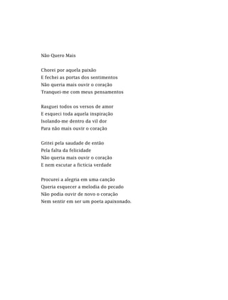 Não Quero Mais
Chorei por aquela paixão
E fechei as portas dos sentimentos
Não queria mais ouvir o coração
Tranquei-me com meus pensamentos
Rasguei todos os versos de amor
E esqueci toda aquela inspiração
Isolando-me dentro da vil dor
Para não mais ouvir o coração
Gritei pela saudade de então
Pela falta da felicidade
Não queria mais ouvir o coração
E nem escutar a fictícia verdade
Procurei a alegria em uma canção
Queria esquecer a melodia do pecado
Não podia ouvir de novo o coração
Nem sentir em ser um poeta apaixonado.
 