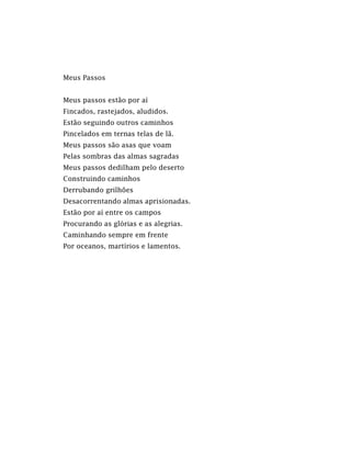 Meus Passos
Meus passos estão por aí
Fincados, rastejados, aludidos.
Estão seguindo outros caminhos
Pincelados em ternas telas de lã.
Meus passos são asas que voam
Pelas sombras das almas sagradas
Meus passos dedilham pelo deserto
Construindo caminhos
Derrubando grilhões
Desacorrentando almas aprisionadas.
Estão por aí entre os campos
Procurando as glórias e as alegrias.
Caminhando sempre em frente
Por oceanos, martírios e lamentos.
 