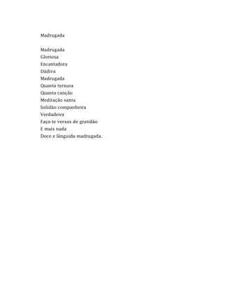 Madrugada
Madrugada
Gloriosa
Encantadora
Dádiva
Madrugada
Quanta ternura
Quanta canção
Meditação santa
Solidão companheira
Verdadeira
Faço-te versos de gratidão
E mais nada
Doce e lânguida madrugada.
 