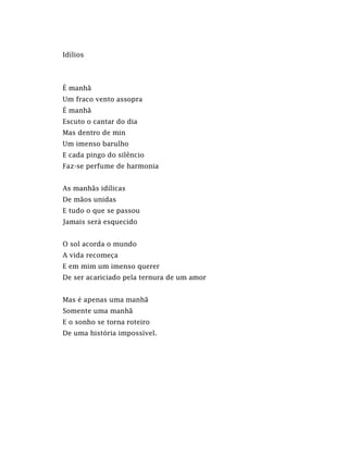 Idílios
É manhã
Um fraco vento assopra
É manhã
Escuto o cantar do dia
Mas dentro de min
Um imenso barulho
E cada pingo do silêncio
Faz-se perfume de harmonia
As manhãs idílicas
De mãos unidas
E tudo o que se passou
Jamais será esquecido
O sol acorda o mundo
A vida recomeça
E em mim um imenso querer
De ser acariciado pela ternura de um amor
Mas é apenas uma manhã
Somente uma manhã
E o sonho se torna roteiro
De uma história impossível.
 