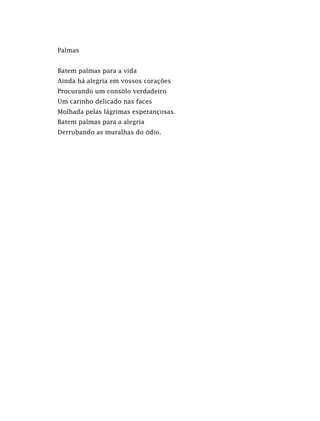 Palmas
Batem palmas para a vida
Ainda há alegria em vossos corações
Procurando um consolo verdadeiro
Um carinho delicado nas faces
Molhada pelas lágrimas esperançosas.
Batem palmas para a alegria
Derrubando as muralhas do ódio.
 