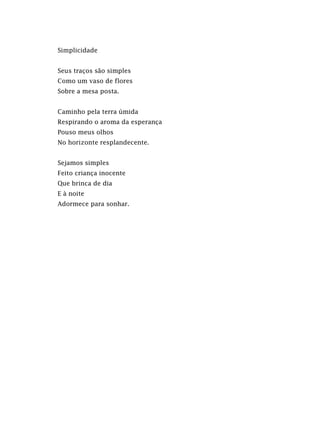 Simplicidade
Seus traços são simples
Como um vaso de flores
Sobre a mesa posta.
Caminho pela terra úmida
Respirando o aroma da esperança
Pouso meus olhos
No horizonte resplandecente.
Sejamos simples
Feito criança inocente
Que brinca de dia
E à noite
Adormece para sonhar.
 