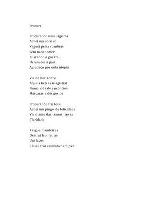 Procura
Procurando uma lágrima
Achei um sorriso
Vaguei pelas sombras
Sem nada temer
Buscando a guerra
Deram-me a paz
Agradeço por esta utopia
Via no horizonte
Aquela beleza magistral
Numa vida de encontros
Máscaras e desgostos
Procurando tristeza
Achei um pingo de felicidade
Via diante das tenras trevas
Claridade
Rasguei bandeiras
Destruí fronteiras
Uni laços
E livre frui caminhar em paz.
 