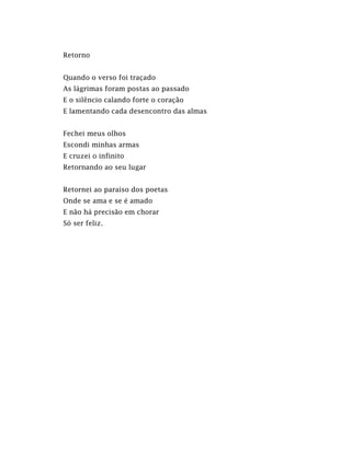 Retorno
Quando o verso foi traçado
As lágrimas foram postas ao passado
E o silêncio calando forte o coração
E lamentando cada desencontro das almas
Fechei meus olhos
Escondi minhas armas
E cruzei o infinito
Retornando ao seu lugar
Retornei ao paraíso dos poetas
Onde se ama e se é amado
E não há precisão em chorar
Só ser feliz.
 