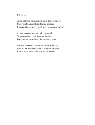 Extremos
Ando feito um estranho em meio aos escombros
Observando as sombras de meu passado
É quando busco um refrigério e recomeço a chorar
As loucuras das pessoas são como sal
Temperando as emoções e as lágrimas
Perco-me no caminho e não consigo voltar
Mas tracejo versos humanos na areia da vida
Uma seca extrema desafia as aragens da alma
E nada ouço nada vejo: apenas me escuto.
 