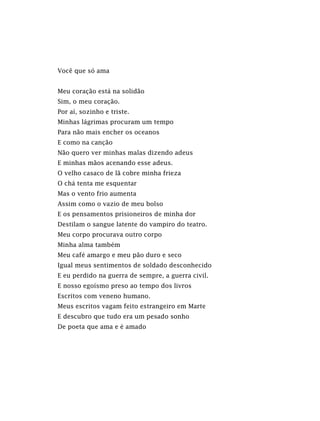 Você que só ama
Meu coração está na solidão
Sim, o meu coração.
Por aí, sozinho e triste.
Minhas lágrimas procuram um tempo
Para não mais encher os oceanos
E como na canção
Não quero ver minhas malas dizendo adeus
E minhas mãos acenando esse adeus.
O velho casaco de lã cobre minha frieza
O chá tenta me esquentar
Mas o vento frio aumenta
Assim como o vazio de meu bolso
E os pensamentos prisioneiros de minha dor
Destilam o sangue latente do vampiro do teatro.
Meu corpo procurava outro corpo
Minha alma também
Meu café amargo e meu pão duro e seco
Igual meus sentimentos de soldado desconhecido
E eu perdido na guerra de sempre, a guerra civil.
E nosso egoísmo preso ao tempo dos livros
Escritos com veneno humano.
Meus escritos vagam feito estrangeiro em Marte
E descubro que tudo era um pesado sonho
De poeta que ama e é amado
 