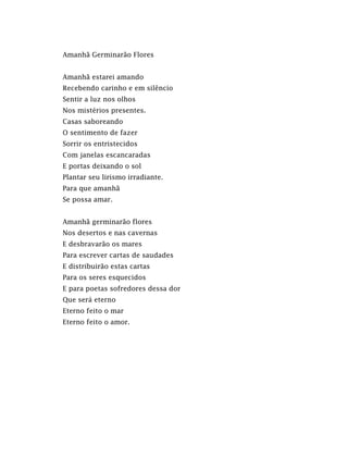 Amanhã Germinarão Flores
Amanhã estarei amando
Recebendo carinho e em silêncio
Sentir a luz nos olhos
Nos mistérios presentes.
Casas saboreando
O sentimento de fazer
Sorrir os entristecidos
Com janelas escancaradas
E portas deixando o sol
Plantar seu lirismo irradiante.
Para que amanhã
Se possa amar.
Amanhã germinarão flores
Nos desertos e nas cavernas
E desbravarão os mares
Para escrever cartas de saudades
E distribuirão estas cartas
Para os seres esquecidos
E para poetas sofredores dessa dor
Que será eterno
Eterno feito o mar
Eterno feito o amor.
 