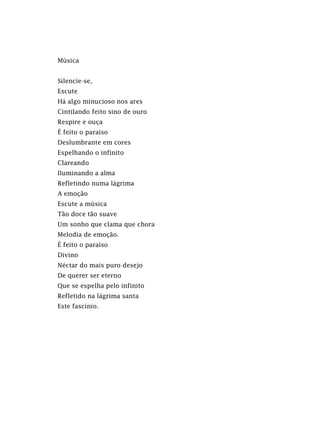 Música
Silencie-se,
Escute
Há algo minucioso nos ares
Cintilando feito sino de ouro
Respire e ouça
É feito o paraíso
Deslumbrante em cores
Espelhando o infinito
Clareando
Iluminando a alma
Refletindo numa lágrima
A emoção
Escute a música
Tão doce tão suave
Um sonho que clama que chora
Melodia de emoção.
É feito o paraíso
Divino
Néctar do mais puro desejo
De querer ser eterno
Que se espelha pelo infinito
Refletido na lágrima santa
Este fascínio.
 