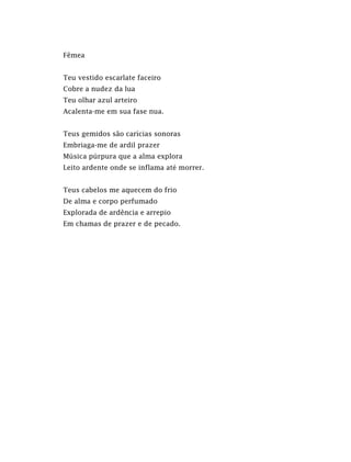 Fêmea
Teu vestido escarlate faceiro
Cobre a nudez da lua
Teu olhar azul arteiro
Acalenta-me em sua fase nua.
Teus gemidos são carícias sonoras
Embriaga-me de ardil prazer
Música púrpura que a alma explora
Leito ardente onde se inflama até morrer.
Teus cabelos me aquecem do frio
De alma e corpo perfumado
Explorada de ardência e arrepio
Em chamas de prazer e de pecado.
 
