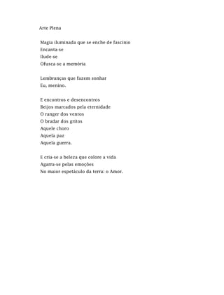 Arte Plena
Magia iluminada que se enche de fascínio
Encanta-se
Ilude-se
Ofusca-se a memória
Lembranças que fazem sonhar
Eu, menino.
E encontros e desencontros
Beijos marcados pela eternidade
O ranger dos ventos
O bradar dos gritos
Aquele choro
Aquela paz
Aquela guerra.
E cria-se a beleza que colore a vida
Agarra-se pelas emoções
No maior espetáculo da terra: o Amor.
 