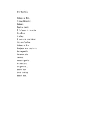 Dor Poética
Criaste a dor,
A maléfica dor.
Criaste
Parte a parte
E fechaste o coração
Os olhos
A alma
E moraste nos altos:
Nas acrópoles.
Criaste a dor
Forjaste sua essência
Entorpecido
De saudade
Temor.
Viraste poeta
Na visceral
Da poesia...
Sedes dor
Com louvor
Sedes dor.
 