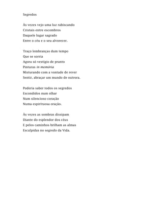 Segredos
Às vezes vejo uma luz rabiscando
Cristais entre escombros
Daquele lugar sagrado
Entre o céu e o seu alvorecer.
Traço lembranças dum tempo
Que se sorria
Agora só vestígio de pranto
Pinturas in memória
Misturando com a vontade de rever
Sentir, abraçar um mundo de outrora.
Poderia saber todos os segredos
Escondidos num olhar
Num silencioso coração
Numa espirituosa oração.
Às vezes as sombras dissipam
Diante do esplendor dos céus
E pelos caminhos brilham as almas
Esculpidas no segredo da Vida.
 