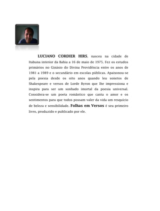 LUCIANO CORDIER HIRS, nasceu na cidade de
Itabuna interior da Bahia a 16 de maio de 1975. Fez os estudos
primários no Ginásio do Divina Providência entre os anos de
1981 a 1989 e o secundário em escolas públicas. Apaixonou-se
pela poesia desde os oito anos quando leu sonetos de
Shakespeare e versos de Lorde Byron que lhe impressiona e
inspira para ser um sonhado imortal da poesia universal.
Considera-se um poeta romântico que canta o amor e os
sentimentos para que todos possam valer da vida um resquício
de beleza e sensibilidade. Folhas em Versos é seu primeiro
livro, produzido e publicado por ele.
 