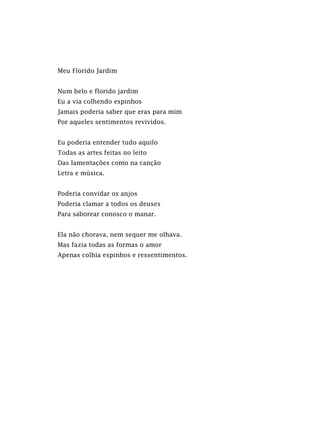 Meu Florido Jardim
Num belo e florido jardim
Eu a via colhendo espinhos
Jamais poderia saber que eras para mim
Por aqueles sentimentos revividos.
Eu poderia entender tudo aquilo
Todas as artes feitas no leito
Das lamentações como na canção
Letra e música.
Poderia convidar os anjos
Poderia clamar a todos os deuses
Para saborear conosco o manar.
Ela não chorava, nem sequer me olhava.
Mas fazia todas as formas o amor
Apenas colhia espinhos e ressentimentos.
 