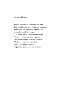 Noite em Silêncio
À noite em silêncio apenas me encanta
Com aquela ternura me obrigando a sonhar.
Ramalhetes lhe afagam os sentimentos
Longe, longe... Muito longe
Olho o céu, o mar, o caminho preferido;
Pássaros voam em seu livre querer
E na suavidade que cura as tormentas
A beleza se faz noite em silêncio
E meu coração vai sorrindo
Na profundeza da noite em silêncio.
 