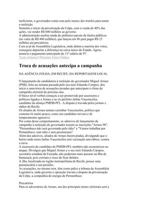 ineficiente, o governador conta com pelo menos dez trunfos para tentar
a reeleição.
Somente o início da privatização da Celpe, com a venda de 40% das
ações, vai render R$ 600 milhões ao governo.
A administração usufrui ainda do polêmico pacote de títulos públicos
(no valor de R$ 480 milhões), que lançou em 96 para pagar R$ 23
milhões em precatórios.
Com aval da Assembléia Legislativa, onde detém a maioria dos votos,
conseguiu depositar a diferença no caixa único do Estado. Agora,
anuncia o pagamento antecipado do 13º salário de 97.
Texto Anterior | Próximo Texto | Índice

Troca de acusações antecipa a campanha
DA AGÊNCIA FOLHA, EM RECIFE; DA REPORTAGEM LOCAL

O lançamento da candidatura à reeleição do governador Miguel Arraes
(PSB), feito na semana passada pelo seu neto Eduardo Campos, deu
início a uma troca de acusações pesadas que antecipam o clima da
campanha eleitoral do próximo ano.
O baixo nível verbal começou a ser promovido por assessores e
políticos ligados a Arraes e ao ex-prefeito Jarbas Vasconcelos,
candidato da aliança PMDB-PFL. A disputa é travada pelos jornais e
rádios de Recife.
Os aliados de Arraes tentam carimbar Vasconcelos, político que
costuma rir muito pouco, como um candidato raivoso e de
temperamento agressivo.
Por conta desse comportamento, os adesivos de lançamento da
campanha à reeleição do governador trazem as inscrições "Arraes 98",
"Pernambuco não será governado pelo ódio" e "Vamos trabalhar por
Pernambuco, sem ódio e sem pessimismo".
Além dos adesivos, aliados de Arraes fazem piadas, divulgando que o
bairro onde mora Jarbas Vasconcelos terá vacinação anti-rábica -contra
a raiva.
A assessoria do candidato do PMDB-PFL também não economizou no
ataque. Divulgou que Miguel Arraes e o seu neto Eduardo Campos,
secretário estadual da Fazenda, não poderiam mais passear na Ilha de
Itamaracá, pois corriam o risco de ficar detidos.
A ilha, localizada na região metropolitana de Recife, possui uma
penitenciária e um presídio.
As acusações, no mesmo teor, têm como palco a tribuna da Assembléia
Legislativa, onde governo e oposição travam a disputa da privatização
da Celpe, a companhia de energia de Pernambuco

Precatórios
Para os adversários de Arraes, um dos principais motes eleitorais será a
 