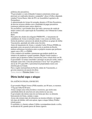 polêmica dos precatórios.
"O governador e o neto (Eduardo Campos) cometeram crimes que
precisam ser explicados durante a campanha", disse à Folha a deputada
estadual Tereza Duere, líder do PFL na Assembléia Legislativa de
Pernambuco.
A administração de Arraes foi acusada, durante a CPI dos Precatórios,
de desviar recursos obtidos com a finalidade de pagar precatórios
(sentenças judiciais) para outros objetivos.
Na sua defesa, o governador disse que todo o processo da venda de
títulos contou com a aprovação da Assembléia e do Tribunal de Contas
do Estado.
Blefe
Para parte dos aliados da coligação PMDB-PFL, o lançamento da
candidatura de Arraes à reeleição ainda é visto como um blefe, uma
forma de paralisar o processo de adesão de políticos ao grupo de Jarbas
Vasconcelos, apontado até então como favorito.
Antes do lançamento de Arraes, o senador Carlos Wilson (PSDB) era
apontado como um possível adversário do ex-prefeito de Recife,
embora enfrentasse resistência entre os próprios tucanos que preferem
seguir com o PFL e o PMDB.
Com o anúncio de medidas e promessas que podem ajudá-lo na
tentativa de emplacar o quarto mandato, Miguel Arraes mudou o
cenário que já apontava Jarbas Vasconcelos como virtual eleito em 98.
O governador vai tentar consolidar o prestígio na área do sertão, onde é
festejado como mito. Uma das promessas é levar "luz" aos grotões e
elevar de 55% para 80% o percentual de propriedades rurais com
eletrificação no Estado.
Para a região metropolitana de Recife, reduto de Vasconcelos, o
governo anunciou um pacote de obras.
Texto Anterior | Próximo Texto | Índice

Dieta inclui sopa e uísque
DA AGÊNCIA FOLHA, EM RECIFE

O governador Miguel Arraes (PSB) mantém, aos 80 anos, os mesmos
73 kg que tinha há 60 anos.
Arraes cumpre uma rotina de dieta e exercícios, que inclui uma
caminhada diária de uma hora em uma esteira na sua casa.
O governador não dorme mais de seis horas por dia e se alimenta
basicamente de frutas, saladas e sopas.
Arraes não mistura tipos de alimentos na mesma refeição e só ingere
três tipos de bebida: café sem açúcar, água e uísque Johnny Walker
(rótulo preto).
O cachimbo e o charuto cubano Cohiba o acompanham desde o exílio,
na década de 60, quando parou de fumar cigarros.
 