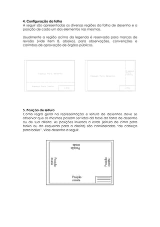 4. Configuração da folha
A seguir são apresentadas as diversas regiões da folha de desenho e a
posição de cada um dos elementos nas mesmas.

Usualmente a região acima da legenda é reservada para marcas de
revisão (vide item 8, abaixo), para observações, convenções e
carimbos de aprovação de órgãos públicos.




5. Posição de leitura
Como regra geral na representação e leitura de desenhos deve se
observar que os mesmos possam ser lidos da base da folha de desenho
ou de sua direita. As posições inversas a estas (leitura de cima para
baixo ou da esquerda para a direita) são consideradas “de cabeça
para baixo”. Vide desenho a seguir.
 
