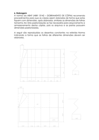6. Dobragem
A norma da ABNT (NBR 13142 – DOBRAMENTO DE CÓPIA) recomenda
procedimentos para que as cópias sejam dobradas de forma que estas
fiquem com dimensões, após dobradas, similares as dimensões de folhas
tamanho A4. Esta padronização se faz necessária para arquivamento e
armazenamento destas cópias, pois os arquivos e as pastas possuem
dimensões padronizadas.

A seguir são reproduzidos os desenhos constantes na referida Norma
indicando a forma que as folhas de diferentes dimensões devem ser
dobradas.
 