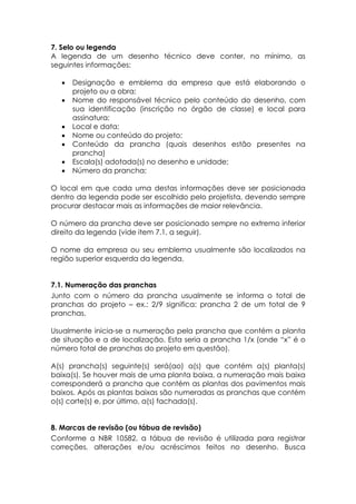 7. Selo ou legenda
A legenda de um desenho técnico deve conter, no mínimo, as
seguintes informações:

  •   Designação e emblema da empresa que está elaborando o
      projeto ou a obra;
  •   Nome do responsável técnico pelo conteúdo do desenho, com
      sua identificação (inscrição no órgão de classe) e local para
      assinatura;
  •   Local e data;
  •   Nome ou conteúdo do projeto;
  •   Conteúdo da prancha (quais desenhos estão presentes na
      prancha)
  •   Escala(s) adotada(s) no desenho e unidade;
  •   Número da prancha;

O local em que cada uma destas informações deve ser posicionada
dentro da legenda pode ser escolhido pelo projetista, devendo sempre
procurar destacar mais as informações de maior relevância.

O número da prancha deve ser posicionado sempre no extremo inferior
direito da legenda (vide item 7.1, a seguir).

O nome da empresa ou seu emblema usualmente são localizados na
região superior esquerda da legenda.


7.1. Numeração das pranchas
Junto com o número da prancha usualmente se informa o total de
pranchas do projeto – ex.: 2/9 significa: prancha 2 de um total de 9
pranchas.

Usualmente inicia-se a numeração pela prancha que contém a planta
de situação e a de localização. Esta seria a prancha 1/x (onde “x” é o
número total de pranchas do projeto em questão).

A(s) prancha(s) seguinte(s) será(ao) a(s) que contém a(s) planta(s)
baixa(s). Se houver mais de uma planta baixa, a numeração mais baixa
corresponderá a prancha que contém as plantas dos pavimentos mais
baixos. Após as plantas baixas são numeradas as pranchas que contém
o(s) corte(s) e, por último, a(s) fachada(s).


8. Marcas de revisão (ou tábua de revisão)
Conforme a NBR 10582, a tábua de revisão é utilizada para registrar
correções, alterações e/ou acréscimos feitos no desenho. Busca
 