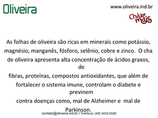 www.oliveira.ind.br




As folhas de oliveira são ricas em minerais como potássio,
magnésio, manganês, fósforo, selênio, cobre e zinco. O cha
 de oliveira apresenta alta concentração de ácidos graxos,
                                       de
 fibras, proteínas, compostos antioxidantes, que além de
    fortalecer o sistema imune, controlam o diabete e
                                 previnem
     contra doenças como, mal de Alzheimer e mal de
                             Parkinson.
               contato@oliveira.ind.br / Telefone: (49) 3433.0100
 