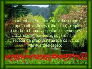 mantenha seu jardim da vida sempre limpo, cultive flores (otimismo), regue com bom humor, espalhe as sementes (caridade) por todos os jardins, e receba da própria natureza os lucros de sua dedicação: 