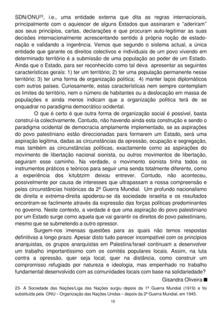 SDN/ONU23, i.e., uma entidade externa que dita as regras internacionais,
principalmente com o aquiescer de alguns Estados que assinaram e “aderiram”
aos seus princípios, cartas, declarações e que procuram auto-legitimar as suas
decisões internacionalmente acrescentando sentido à própria noção de estado-
nação e validando a ingerência. Vemos que segundo o sistema actual, a única
entidade que garante os direitos colectivos e individuais de um povo vivendo em
determinado território é a submissão de uma população ao poder de um Estado.
Ainda que o Estado, para ser reconhecido como tal deva apresentar as seguintes
características gerais: 1 ) ter um território; 2) ter uma população permanente nesse
território; 3) ter uma forma de organização politica; 4) manter laços diplomáticos
com outros países. Curiosamente, estas características nem sempre contemplam
os limites do território, nem o número de habitantes ou a deslocação em massa de
populações e ainda menos indicam que a organização política terá de se
enquadrar no paradigma democrático ocidental.
O que é certo é que outra forma de organização social é possível, basta
construí-la colectivamente. Contudo, não havendo ainda esta construção e sendo o
paradigma ocidental de democracia amplamente implementado, se as aspirações
do povo palestiniano estão direccionadas para formarem um Estado, será uma
aspiração legítima, dadas as circunstâncias da opressão, ocupação e segregação,
mas também as circunstâncias políticas, exactamente como as aspirações do
movimento de libertação nacional sionista, ou outros movimentos de libertação,
seguiram esse caminho. Na verdade, o movimento sionista tinha todos os
instrumentos práticos e teóricos para seguir uma senda totalmente diferente, como
a experiência dos kitubtzim deixou entrever. Contudo, não aconteceu,
possivelmente por causa de interesses que ultrapassam a nossa compreensão e
pelas circunstâncias históricas da 2ª Guerra Mundial. Um profundo nacionalismo
de direita e extrema-direita apoderou-se da sociedade israelita e os resultados
encontram-se facilmente através da expressão das forças políticas predominantes
no governo. Neste contexto, a verdade é que uma aspiração do povo palestiniano
por um Estado surge como aquela que vai garantir os direitos do povo palestiniano,
mesmo que se submetendo a outro opressor.
Surgem-nos imensas questões para as quais não temos respostas
definitivas a longo prazo. Apesar disto tudo parecer incompatível com os princípios
anarquistas, os grupos anarquistas em Palestina/Israel continuam a desenvolver
um trabalho importantíssimo com os comités populares locais. Assim, na luta
contra a opressão, quer seja local, quer na distância, como construir um
compromisso refugiado por natureza e ideologia, mas empenhado no trabalho
fundamental desenvolvido com as comunidades locais com base na solidariedade?
23- A Sociedade das Nações/Liga das Nações surgiu depois da 1 ª Guerra Mundial (1 91 9) e foi
substituída pela ONU – Organização das Nações Unidas – depois da 2ª Guerra Mundial, em 1 945.
Gisandra Oliveira
1 0
 
