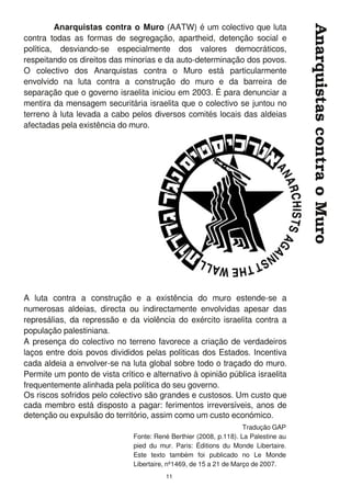 Anarquistas contra o Muro (AATW) é um colectivo que luta
contra todas as formas de segregação, apartheid, detenção social e
política, desviando-se especialmente dos valores democráticos,
respeitando os direitos das minorias e da auto-determinação dos povos.
O colectivo dos Anarquistas contra o Muro está particularmente
envolvido na luta contra a construção do muro e da barreira de
separação que o governo israelita iniciou em 2003. É para denunciar a
mentira da mensagem securitária israelita que o colectivo se juntou no
terreno à luta levada a cabo pelos diversos comités locais das aldeias
afectadas pela existência do muro.
A luta contra a construção e a existência do muro estende-se a
numerosas aldeias, directa ou indirectamente envolvidas apesar das
represálias, da repressão e da violência do exército israelita contra a
população palestiniana.
A presença do colectivo no terreno favorece a criação de verdadeiros
laços entre dois povos divididos pelas políticas dos Estados. Incentiva
cada aldeia a envolver-se na luta global sobre todo o traçado do muro.
Permite um ponto de vista crítico e alternativo à opinião pública israelita
frequentemente alinhada pela política do seu governo.
Os riscos sofridos pelo colectivo são grandes e custosos. Um custo que
cada membro está disposto a pagar: ferimentos irreversíveis, anos de
detenção ou expulsão do território, assim como um custo económico.
AnarquistascontraoMuro
1 1
Tradução GAP
Fonte: René Berthier (2008, p.1 1 8). La Palestine au
pied du mur. Paris: Éditions du Monde Libertaire.
Este texto também foi publicado no Le Monde
Libertaire, nº1 469, de 1 5 a 21 de Março de 2007.
 