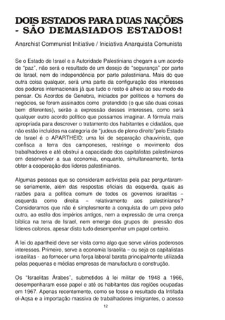 Se o Estado de Israel e a Autoridade Palestiniana chegam a um acordo
de “paz”, não será o resultado de um desejo de “segurança” por parte
de Israel, nem de independência por parte palestiniana. Mais do que
outra coisa qualquer, será uma parte da configuração dos interesses
dos poderes internacionais já que tudo o resto é alheio ao seu modo de
pensar. Os Acordos de Genebra, iniciados por políticos e homens de
negócios, se forem assinados como pretendido (o que são duas coisas
bem diferentes), serão a expressão desses interesses, como será
qualquer outro acordo político que possamos imaginar. A fórmula mais
apropriada para descrever o tratamento dos habitantes e cidadãos, que
não estão incluídos na categoria de “judeus de pleno direito”pelo Estado
de Israel é o APARTHEID: uma lei de separação chauvinista, que
confisca a terra dos camponeses, restringe o movimento dos
trabalhadores e até obstruí a capacidade dos capitalistas palestinianos
em desenvolver a sua economia, enquanto, simultaneamente, tenta
obter a cooperação dos lideres palestinianos.
Algumas pessoas que se consideram activistas pela paz perguntaram-
se seriamente, além das respostas oficiais da esquerda, quais as
razões para a política comum de todos os governos israelitas –
esquerda como direita – relativamente aos palestinianos?
Consideramos que não é simplesmente a conquista de um povo pelo
outro, ao estilo dos impérios antigos, nem a expressão de uma crença
bíblica na terra de Israel, nem emerge dos grupos de pressão dos
lideres colonos, apesar disto tudo desempenhar um papel certeiro.
A lei do apartheid deve ser vista como algo que serve vários poderosos
interesses. Primeiro, serve a economia Israelita – ou seja os capitalistas
israelitas - ao fornecer uma força laboral barata principalmente utilizada
pelas pequenas e médias empresas de manufactura e construção.
Os “Israelitas Árabes”, submetidos à lei militar de 1 948 a 1 966,
desempenharam esse papel e até os habitantes das regiões ocupadas
em 1 967. Apenas recentemente, como se fosse o resultado da Intifada
el-Aqsa e a importação massiva de trabalhadores imigrantes, o acesso
DOIS ESTADOS PARA DUAS NAÇÕES
­ SÃO DEMASIADOS ESTADOS!
1 2
Anarchist Communist Initiative / Iniciativa Anarquista Comunista
 
