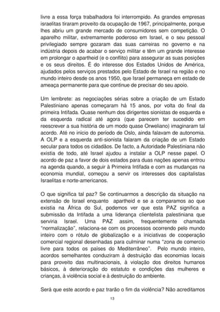 livre a essa força trabalhadora foi interrompido. As grandes empresas
israelitas tiraram proveito da ocupação de 1 967, principalmente, porque
lhes abriu um grande mercado de consumidores sem competição. O
aparelho militar, extremamente poderoso em Israel, e o seu pessoal
privilegiado sempre gozaram das suas carreiras no governo e na
indústria depois de acabar o serviço militar e têm um grande interesse
em prolongar o apartheid (e o conflito) para assegurar as suas posições
e os seus direitos. É do interesse dos Estados Unidos de América,
ajudados pelos serviços prestados pelo Estado de Israel na região e no
mundo inteiro desde os anos 1 950, que Israel permaneça em estado de
ameaça permanente para que continue de precisar do seu apoio.
Um lembrete: as negociações sérias sobre a criação de um Estado
Palestiniano apenas começaram há 1 5 anos, por volta do final da
primeira Intifada. Quase nenhum dos dirigentes sionistas de esquerda e
da esquerda radical até agora (que parecem ter sucedido em
reescrever a sua história de um modo quase Orweliano) imaginaram tal
acordo. Até no início do período de Oslo, ainda falavam de autonomia.
A OLP e a esquerda anti-sionista falaram da criação de um Estado
secular para todos os cidadãos. De facto, a Autoridade Palestiniana não
existia de todo, até Israel ajudou a instalar a OLP nesse papel. O
acordo de paz a favor de dois estados para duas nações apenas entrou
na agenda quando, a seguir à Primeira Intifada e com as mudanças na
economia mundial, começou a servir os interesses dos capitalistas
Israelitas e norte-americanos.
O que significa tal paz? Se continuarmos a descrição da situação na
extensão de Israel enquanto apartheid e se a comparamos ao que
existia na África do Sul, podemos ver que esta PAZ significa a
submissão da Intifada a uma liderança clientelista palestiniana que
serviria Israel. Uma PAZ assim, frequentemente chamada
“normalização”, relaciona-se com os processos ocorrendo pelo mundo
inteiro com o rótulo de globalização e a iniciativas de cooperação
comercial regional desenhadas para culminar numa “zona de comercio
livre para todos os países do Mediterrâneo”. Pelo mundo inteiro,
acordos semelhantes conduziram à destruição das economias locais
para proveito das multinacionais, à violação dos direitos humanos
básicos, à deterioração do estatuto e condições das mulheres e
crianças, à violência social e à destruição do ambiente.
Será que este acordo e paz trarão o fim da violência? Não acreditamos
1 3
 