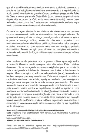 que sim: as dificuldades económicas e o fosso social vão aumentar, o
problema dos refugiados vai continuar sem solução e a legitimidade do
apoio económico dado ao grande número de desempregados da Faixa
de Gaza e outras partes da Cisjordânia (como aconteceu parcialmente
depois dos Acordos de Oslo e de novo recentemente). Neste caso,
terão de contar com o “seu” estado – um mini-estado dependente - que
muito provavelmente não estará à altura da tarefa.
Os estados agem dentro de um sistema de interesses e as pessoas
comuns como nós não estão incluídas na lista das suas prioridades. Se
queremos trazer qualquer mudança para algo melhor, diminuir os fossos
e parar a matança mútua, temos de não nos comportar como
marionetas obedientes dos lideres políticos, financiados pelos europeus
e pelos americanos, que apenas recorrem ao ambíguo protesto
democrático. Temos de agir para eliminar as partições nacionais e
acima de tudo resistir às forças militares que causam matanças mútuas
e contínuas.
Não precisamos de promover um programa político, quer seja o dos
acordos de Genebra ou de qualquer outra alternativa. Pelo contrário,
devemos colocar na agenda as nossas exigências para um modo de
vida e de igualdade totalmente diferente para todos os habitantes da
região. Mesmo se agimos de forma independente (local), temos de nos
lembrar sempre que, enquanto houver Estados e enquanto o sistema
capitalista continuar de existir, qualquer melhoria que consigamos
alcançar será sempre parcial e sob ameaça permanente. Portanto,
temos de encarar a nossa luta como parte de uma luta levada a cabo
pelo mundo inteiro contra o capitalismo mundial e apelar a uma
mudança revolucionária baseada na abolição da opressão de classes e
da exploração e procurar a construção de uma nova sociedade – uma
sociedade sem classes anarco-comunista. Uma sociedade em que não
haverá coerção de Estado, onde a violência organizada será abolida, o
chauvinismo inexistente e onde todos os outros males da era capitalista
serão eliminados.
1 4
Anarchist Communist Initiative / Iniciativa Anarquista Comunista
ESTE FOLHETO FOI DISTRIBUÍDO POR ISRAELITAS TRAIDORES NACIONAIS
ANARQUISTAS
haifa_anarchists@yahoo.com
NEM GOVERNANTES NEM GOVERNADOS
Fonte: "We are all anarchists against the wall" [http://olympiarafahmural.org/wp-
content/uploads/201 0/03/anarwall-Booklet_EN.pdf]
 