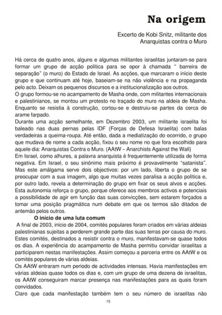Há cerca de quatro anos, alguns e algumas militantes israelitas juntaram-se para
formar um grupo de acção política para se opor à chamada “ barreira de
separação” (o muro) do Estado de Israel. As acções, que marcaram o início deste
grupo e que continuam até hoje, baseiam-se na não violência e na propaganda
pelo acto. Deixam os pequenos discursos e a institucionalização aos outros.
O grupo formou-se no acampamento de Masha onde, com militantes internacionais
e palestinianos, se montou um protesto no traçado do muro na aldeia de Masha.
Enquanto se resistia à construção, cortou-se e destruiu-se partes da cerca de
arame farpado.
Durante uma acção semelhante, em Dezembro 2003, um militante israelita foi
baleado nas duas pernas pelas IDF (Forças de Defesa Israelita) com balas
verdadeiras a queima-roupa. Até então, dada a mediatização do ocorrido, o grupo
que mudava de nome a cada acção, fixou o seu nome no que fora escolhido para
aquele dia: Anarquistas Contra o Muro. (AAtW – Anarchists Against the Wall)
Em Israel, como alhures, a palavra anarquista é frequentemente utilizada de forma
negativa. Em Israel, o seu sinónimo mais próximo é provavelmente “satanista”.
Mas este amálgama serve dois objectivos: por um lado, liberta o grupo de se
preocupar com a sua imagem, algo que muitas vezes paralisa a acção política e,
por outro lado, revela a determinação do grupo em fixar os seus alvos e acções.
Esta autonomia reforça o grupo, porque oferece aos membros activos e potenciais
a possibilidade de agir em função das suas convicções, sem estarem forçados a
tomar uma posição pragmática num debate em que os termos são ditados de
antemão pelos outros.
O início de uma luta comum
A final de 2003, início de 2004, comités populares foram criados em várias aldeias
palestinianas sujeitas a perderem grande parte das suas terras por causa do muro.
Estes comités, destinados a resistir contra o muro, manifestavam-se quase todos
os dias. A experiência do acampamento de Masha permitiu convidar israelitas a
participarem nestas manifestações. Assim começou a parceria entre os AAtW e os
comités populares de várias aldeias.
Os AAtW entraram num período de actividades intensas. Havia manifestações em
várias aldeias quase todos os dias e, com um grupo de uma dezena de israelitas,
os AAtW conseguiram marcar presença nas manifestações para as quais foram
convidados.
Claro que cada manifestação também tem o seu número de israelitas não
Na origem
Excerto de Kobi Snitz, militante dos
Anarquistas contra o Muro
1 5
 
