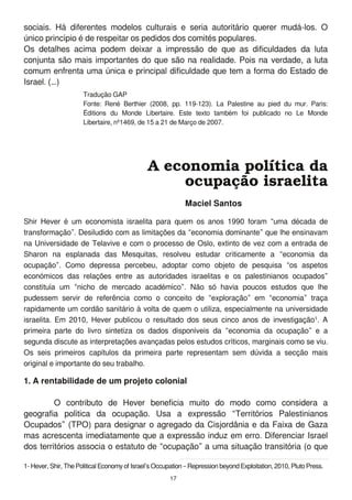 sociais. Há diferentes modelos culturais e seria autoritário querer mudá-los. O
único princípio é de respeitar os pedidos dos comités populares.
Os detalhes acima podem deixar a impressão de que as dificuldades da luta
conjunta são mais importantes do que são na realidade. Pois na verdade, a luta
comum enfrenta uma única e principal dificuldade que tem a forma do Estado de
Israel. (…)
1. A rentabilidade de um projeto colonial
O contributo de Hever beneficia muito do modo como considera a
geografia política da ocupação. Usa a expressão “Territórios Palestinianos
Ocupados” (TPO) para designar o agregado da Cisjordânia e da Faixa de Gaza
mas acrescenta imediatamente que a expressão induz em erro. Diferenciar Israel
dos territórios associa o estatuto de “ocupação” a uma situação transitória (o que
A economia política da
ocupação israelita
Maciel Santos
Shir Hever é um economista israelita para quem os anos 1 990 foram “uma década de
transformação”. Desiludido com as limitações da “economia dominante” que lhe ensinavam
na Universidade de Telavive e com o processo de Oslo, extinto de vez com a entrada de
Sharon na esplanada das Mesquitas, resolveu estudar criticamente a “economia da
ocupação”. Como depressa percebeu, adoptar como objeto de pesquisa “os aspetos
económicos das relações entre as autoridades israelitas e os palestinianos ocupados”
constituía um “nicho de mercado académico”. Não só havia poucos estudos que lhe
pudessem servir de referência como o conceito de “exploração” em “economia” traça
rapidamente um cordão sanitário à volta de quem o utiliza, especialmente na universidade
israelita. Em 201 0, Hever publicou o resultado dos seus cinco anos de investigação1 . A
primeira parte do livro sintetiza os dados disponíveis da “economia da ocupação” e a
segunda discute as interpretações avançadas pelos estudos críticos, marginais como se viu.
Os seis primeiros capítulos da primeira parte representam sem dúvida a secção mais
original e importante do seu trabalho.
1- Hever, Shir, The Political EconomyofIsrael’s Occupation – Repression beyond Exploitation, 2010, Pluto Press.
Tradução GAP
Fonte: René Berthier (2008, pp. 1 1 9-1 23). La Palestine au pied du mur. Paris:
Éditions du Monde Libertaire. Este texto também foi publicado no Le Monde
Libertaire, nº1 469, de 1 5 a 21 de Março de 2007.
1 7
 