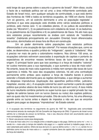 está longe do que pensa sobre o assunto o governo de Israel)2. Além disso, oculta
o facto de a realidade política ser só uma: a área militarmente controlada pelo
Estado de Israel inclui, sem qualquer solução de continuidade, o que está dentro
das fronteiras de 1 948 e todos os territórios ocupados, de 1 956 em diante. Existe
“um só governo, um só exército dominante e uma só população registada” .
Acontece é que esta população está dividida entre vários estatutos políticos e
jurídicos, pelo menos seis: 1 ) os cidadãos plenos, 2) os judeus de ascendência
árabe (os “Mizrahim”), 3) os palestinianos com cidadania de Israel, 4) os beduínos,
5) os palestinianos da Cisjordânia e 6) os palestinianos de Gaza. Há até mais que
seis estatutos porque recentemente os árabes com estatuto de “residência
israelita” (habitando principalmente em Jerusalém Oriental) foram diferenciados
dos outros, domiciliados em áreas fora do Muro em construção.
Um só poder dominante sobre populações com estatutos políticos
diferenciados é uma ocupação de tipo colonial3. Foi nessas situações que, como se
sabe, se desenvolveu o quadro jurídico do “indigenato”, oposto à “cidadania”. Mas
é preciso ver mais de perto o colonialismo moderno. Nos últimos 1 50 anos, as
ocupações coloniais estiveram associadas à exportação de capitais e portanto às
expectativas de encontrar nesses territórios taxas de lucro superiores às da
origem. O principal factor para que isso aconteça é a força de trabalho “colonial”
ter custos menores para a sua reprodução, o que aumenta a taxa de mais-valia4.
No entanto, taxas de mais-valia superiores à média nem sempre dão taxas de lucro
superiores à média. No caso das ocupações coloniais, há até uma contradição
permanente entre ambas: para explorar a força de trabalho barato é preciso
estender o Estado dominante para as regiões dominadas, o que obriga a aumentar
as despesas improdutivas (duplicação dos aparelhos político-militar, judiciário,
hospitalar, escolar, etc.). A ocupação colonial faz assim aumentar a parte do capital
público que produz abaixo da taxa média de lucro (ou até sem lucro). A taxa média
de lucro resultante combina portanto os super-lucros que o capital privado faz nas
regiões de salários baixos com os lucros (baixos ou nulos) dos capitais públicos,
sem os quais não há investimentos privados. Dito de outra forma, há uma diferença
grande entre os lucros antes e depois de impostos a não ser que se encontre
alguém para pagar as despesas “improdutivas” do Estado colonial.
2- A ocupação dos territórios no seguimento da guerra de 1 967 foi ilegalizada pela comunidade
internacional através da resolução 242 do Conselho de Segurança da ONU. O governo de Israel nunca
admitiu ter a intenção de anexar os territórios, mas o seu discurso oficial vem acumulando cada vez
mais contradições a esse respeito.
3- Hever usa poucas vezes essa designação.
4- A taxa de mais-valia (mv’) é a relação entre o trabalho pago e não pago. Define-se como mv’ = mv / v,
sendo mv = mais-valia (o tempo de trabalho não pago) e v = capital variável (o trabalho pago, isto é, o
valor adiantado pelo salário). Difere da taxa de lucro (r), que se define como: r = mv / v + c, sendo mv e v
definidos como na taxa de mais-valia e c = capital constante (bens de capital não incluídos nos custos
da força de trabalho).
1 8
 
