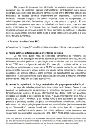 Os grupos de interesse com atividade nas colónias esforçavam-se por
conseguir que os restantes capitais metropolitanos contribuíssem para esses
encargos. Mas como isso ocasionava conflitos sérios entre diferentes estratos da
burguesia, os estados coloniais encontraram um expediente. Tratava-se do
chamado “imposto indígena”: ao cobrar impostos sobre os camponeses, as
administrações coloniais faziam-lhes pagar a sua própria ocupação. É das
sociedades camponesas que saem os trabalhadores baratos mas, uma vez que
estas sociedades se reproduzem fora do circuito do capital, podiam pagar
impostos sem que se corresse o risco de haver aumentos de salários5. O imposto
sobre os camponeses diminuía deste modo a carga fiscal sobre os lucros e a taxa
geral de lucro aumentava.
1.1 Fatores “atrativos” nos TPO
A “economia da ocupação” israelita encaixa no modelo colonial uma vez que inclui:
a) níveis salariais diferenciados por critérios políticos
Já não resta quase nada da sociedade camponesa da Palestina (as
deportações e as ocupações de terras acabaram praticamente com ela), mas os
diferentes estatutos políticos da população são suficientes para dar ao conjunto
Israel /TPO uma configuração colonial. Por exemplo, o salário médio de um
trabalhador palestiniano corresponde a 57,7% do salário médio de um cidadão
judeu israelita. Mas nem sequer existe um salário médio palestiniano, porque a
ocupação vai criando estratos sobre estratos: os trabalhadores da Cisjordânia
recebem 51 % do salário médio diário pago aos palestinianos a trabalhar em Israel
(fronteiras de 1 948) e os de Gaza apenas 46%.
b) custos de reprodução da força de trabalho não pagos pelo capital local
A força de trabalho palestiniana tem custos muito baixos. Como é isso
possível se praticamente desapareceu a sociedade camponesa no conjunto
Israel/Palestina? Através da ajuda internacional que desde 1 948 tem poupado
despesas ao estado e aos capitais de Israel. A ajuda internacional (que inclui a
agência da ONU – UNRWA e as muitas ONG’s que canalizam as doações
públicas e privadas) satisfaz boa parte das necessidades alimentares, sanitárias,
educativas, etc. da população palestiniana. As transferências (exclusivamente de
ajuda “humanitária” porque Israel não permite outro tipo de cooperação)
aumentam significativamente depois das crises militares, como aconteceu no
seguimento das operações israelitas de 1 948, 1 967, 1 989, 2000. Nesses anos, a
5- Isto não quer dizer os trabalhadores assalariados não paguem impostos. No entanto, assumido o custo
da força de trabalho em qualquer mercado, a economia clássica mostra, desde Ricardo, como todos os
impostos adicionais sobre os salários acabam por ser, direta ou indiretamente, pagos pelo capital.
1 9
 