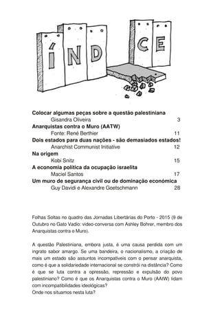 Colocar algumas peças sobre a questão palestiniana
Gisandra Oliveira 3
Anarquistas contra o Muro (AATW)
Fonte: René Berthier 1 1
Dois estados para duas nações - são demasiados estados!
Anarchist Communist Initiative 1 2
Na origem
Kobi Snitz 1 5
A economia política da ocupação israelita
Maciel Santos 1 7
Um muro de segurança civil ou de dominação económica
Guy Davidi e Alexandre Goetschmann 28
Folhas Soltas no quadro das Jornadas Libertárias do Porto - 201 5 (9 de
Outubro no Gato Vadio: video-conversa com Ashley Bohrer, membro dos
Anarquistas contra o Muro).
A questão Palestiniana, embora justa, é uma causa perdida com um
ingrato sabor amargo. Se uma bandeira, o nacionalismo, a criação de
mais um estado são assuntos incompatíveis com o pensar anarquista,
como é que a solidariedade internacional se constrói na distância? Como
é que se luta contra a opressão, repressão e expulsão do povo
palestiniano? Como é que os Anarquistas contra o Muro (AAtW) lidam
com incompatibilidades ideológicas?
Onde nos situamos nesta luta?
 