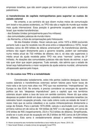 empresas israelitas, que são assim pagas por terceiros para satisfazer a procura
palestiniana.
c) transferências de capitais metropolitanos para suportar os custos do
estado colonial
No entanto, e ao contrário do que dizem muitos meios de comunicação
(em Israel e nos países ocidentais), os TPO não são a região do mundo que recebe
mais ajuda internacional. Essa posição é geralmente ocupada pelo estado de
Israel, que recebe transferências:
- dos Estados Unidos (principalmente para fins militares)
- das comunidades judaicas do mundo inteiro
- da Alemanha, a título de compensações pelo Holocausto
Só dos Estados Unidos, Hever calcula que, entre 1 973 e 2008 (excluindo
portanto tudo o que foi recebido nos 26 anos entre a independência e 1 973), Israel
recebeu cerca de 200 biliões de dólares americanos6. As transferências alemãs,
embora não sigam diretamente para o governo israelita, podem ser estimadas
numa média anual de 732 milhões de dólares; isto é, só elas são superiores à
média anual da ajuda recebida pelos TPO nos anos “normais” (antes da 2ª
Intifada). As doações das comunidades judaicas não são fáceis de estimar, o que
não quer dizer que sejam pequenas. Tudo somado, não admira que o estado de
Israel seja habitualmente o maior recipiente da ajuda externa mundial, ultimamente
ultrapassado apenas pelo Iraque.
1.2. Os custos nos TPO e a rentabilidade
Considerados isoladamente, estes três pontos (salários desiguais, baixos
custos salariais e transferências externas) seriam fatores para haver taxas de
mais-valia e de lucro mais altas nos TPO que nas economias “metropolitanas” da
Europa ou dos EUA. No entanto, é preciso considerar os encargos do aparelho
político (as tais “despesas improdutivas” para o capital) que nos territórios
coloniais atuam sobre a taxa de lucro em sentido contrário. Hever diz que estas
despesas se podem dividir em duas rubricas: subsídios aos colonatos israelitas (os
colonatos fazem ocupação privada, mas cada colono custa ao estado de Israel 2
vezes mais que os outros cidadãos) e os custos militares/policiais diretamente a
cargo do Estado. Para o período 1 970-2008, calcula o acumulado (com juros) da
primeira rubrica em de cerca de 1 04 biliões de NIS7 e o da segunda, em cerca de
31 6 biliões de NIS (respetivamente, 23,9 e 75,5 biliões de dólares). Simplificando,
avalia-se o custo anual da ocupação em 26,3 biliões de NIS (cerca de 6,84 biliões
de dólares). Esta soma é verdadeiramente abissal e permite imediatamente
6- Hever acrescenta aos montantes transferidos a taxa média de juro. Hever, 201 0: 33.
7- New Israeli Shekel, a moeda (única) do agregado Israel/TPO.
21
 