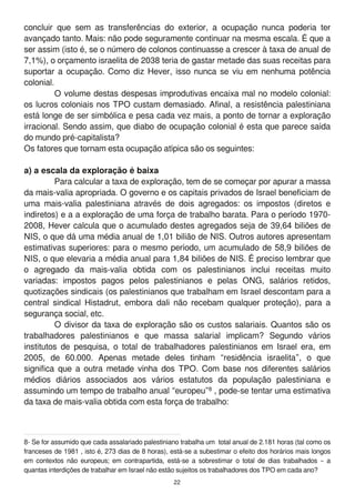 concluir que sem as transferências do exterior, a ocupação nunca poderia ter
avançado tanto. Mais: não pode seguramente continuar na mesma escala. É que a
ser assim (isto é, se o número de colonos continuasse a crescer à taxa de anual de
7,1 %), o orçamento israelita de 2038 teria de gastar metade das suas receitas para
suportar a ocupação. Como diz Hever, isso nunca se viu em nenhuma potência
colonial.
O volume destas despesas improdutivas encaixa mal no modelo colonial:
os lucros coloniais nos TPO custam demasiado. Afinal, a resistência palestiniana
está longe de ser simbólica e pesa cada vez mais, a ponto de tornar a exploração
irracional. Sendo assim, que diabo de ocupação colonial é esta que parece saída
do mundo pré-capitalista?
Os fatores que tornam esta ocupação atípica são os seguintes:
a) a escala da exploração é baixa
Para calcular a taxa de exploração, tem de se começar por apurar a massa
da mais-valia apropriada. O governo e os capitais privados de Israel beneficiam de
uma mais-valia palestiniana através de dois agregados: os impostos (diretos e
indiretos) e a a exploração de uma força de trabalho barata. Para o período 1 970-
2008, Hever calcula que o acumulado destes agregados seja de 39,64 biliões de
NIS, o que dá uma média anual de 1 ,01 bilião de NIS. Outros autores apresentam
estimativas superiores: para o mesmo período, um acumulado de 58,9 biliões de
NIS, o que elevaria a média anual para 1 ,84 biliões de NIS. É preciso lembrar que
o agregado da mais-valia obtida com os palestinianos inclui receitas muito
variadas: impostos pagos pelos palestinianos e pelas ONG, salários retidos,
quotizações sindicais (os palestinianos que trabalham em Israel descontam para a
central sindical Histadrut, embora dali não recebam qualquer proteção), para a
segurança social, etc.
O divisor da taxa de exploração são os custos salariais. Quantos são os
trabalhadores palestinianos e que massa salarial implicam? Segundo vários
institutos de pesquisa, o total de trabalhadores palestinianos em Israel era, em
2005, de 60.000. Apenas metade deles tinham “residência israelita”, o que
significa que a outra metade vinha dos TPO. Com base nos diferentes salários
médios diários associados aos vários estatutos da população palestiniana e
assumindo um tempo de trabalho anual “europeu”8 , pode-se tentar uma estimativa
da taxa de mais-valia obtida com esta força de trabalho:
8- Se for assumido que cada assalariado palestiniano trabalha um total anual de 2.1 81 horas (tal como os
franceses de 1 981 , isto é, 273 dias de 8 horas), está-se a subestimar o efeito dos horários mais longos
em contextos não europeus; em contrapartida, está-se a sobrestimar o total de dias trabalhados – a
quantas interdições de trabalhar em Israel não estão sujeitos os trabalhadores dos TPO em cada ano?
22
 