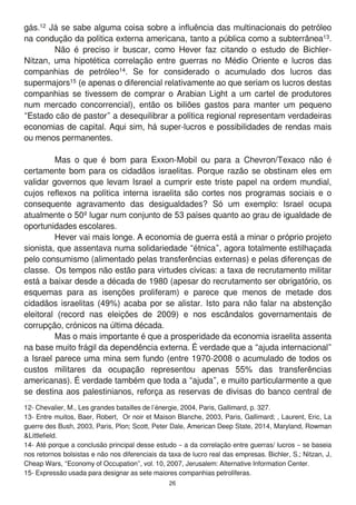 gás.1 2 Já se sabe alguma coisa sobre a influência das multinacionais do petróleo
na condução da política externa americana, tanto a pública como a subterrânea1 3.
Não é preciso ir buscar, como Hever faz citando o estudo de Bichler-
Nitzan, uma hipotética correlação entre guerras no Médio Oriente e lucros das
companhias de petróleo1 4. Se for considerado o acumulado dos lucros das
supermajors1 5 (e apenas o diferencial relativamente ao que seriam os lucros destas
companhias se tivessem de comprar o Arabian Light a um cartel de produtores
num mercado concorrencial), então os biliões gastos para manter um pequeno
“Estado cão de pastor” a desequilibrar a política regional representam verdadeiras
economias de capital. Aqui sim, há super-lucros e possibilidades de rendas mais
ou menos permanentes.
Mas o que é bom para Exxon-Mobil ou para a Chevron/Texaco não é
certamente bom para os cidadãos israelitas. Porque razão se obstinam eles em
validar governos que levam Israel a cumprir este triste papel na ordem mundial,
cujos reflexos na política interna israelita são cortes nos programas sociais e o
consequente agravamento das desigualdades? Só um exemplo: Israel ocupa
atualmente o 50º lugar num conjunto de 53 países quanto ao grau de igualdade de
oportunidades escolares.
Hever vai mais longe. A economia de guerra está a minar o próprio projeto
sionista, que assentava numa solidariedade “étnica”, agora totalmente estilhaçada
pelo consumismo (alimentado pelas transferências externas) e pelas diferenças de
classe. Os tempos não estão para virtudes cívicas: a taxa de recrutamento militar
está a baixar desde a década de 1 980 (apesar do recrutamento ser obrigatório, os
esquemas para as isenções proliferam) e parece que menos de metade dos
cidadãos israelitas (49%) acaba por se alistar. Isto para não falar na abstenção
eleitoral (record nas eleições de 2009) e nos escândalos governamentais de
corrupção, crónicos na última década.
Mas o mais importante é que a prosperidade da economia israelita assenta
na base muito frágil da dependência externa. É verdade que a “ajuda internacional”
a Israel parece uma mina sem fundo (entre 1 970-2008 o acumulado de todos os
custos militares da ocupação representou apenas 55% das transferências
americanas). É verdade também que toda a “ajuda”, e muito particularmente a que
se destina aos palestinianos, reforça as reservas de divisas do banco central de
1 2- Chevalier, M., Les grandes batailles de l’énergie, 2004, Paris, Gallimard, p. 327.
1 3- Entre muitos, Baer, Robert, Or noir et Maison Blanche, 2003, Paris, Gallimard; , Laurent, Eric, La
guerre des Bush, 2003, Paris, Plon; Scott, Peter Dale, American Deep State, 201 4, Maryland, Rowman
&Littlefield.
1 4- Até porque a conclusão principal desse estudo – a da correlação entre guerras/ lucros – se baseia
nos retornos bolsistas e não nos diferenciais da taxa de lucro real das empresas. Bichler, S.; Nitzan, J,
Cheap Wars, “Economy of Occupation”, vol. 1 0, 2007, Jerusalem: Alternative Information Center.
1 5- Expressão usada para designar as sete maiores companhias petrolíferas.
26
 