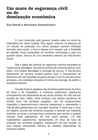 O muro construído pelo governo israelita sobre as terras da
Cisjordânia tem várias funções. Para alguns, estamos na presença de
um escudo de protecção civil contra qualquer possível infiltração
terrorista, para outros, o muro é apenas uma franquia com a finalidade
de estender novas construções em territórios confiscados e, para uns
quantos outros, trata-se de uma membrana selectiva de mão-de-obra
barata.
Sob a égide das políticas de segurança nacional escondem-se
muitas outras estratégias que são do domínio da economia política. Com
efeito, uma simples abordagem à evolução do recurso à mão-de-obra
palestiniana em território israelita permite fazer o levantamento do
dinamismo de uma estratégia de guerra de que o muro é uma das armas
principais, uma estratégia reduzida em termos de emprego, de salário e
de produto nacional.
Quando Israel se apoderou dos territórios palestinianos da Faixa
de Gaza e da Cisjordânia, a economia palestiniana baseava-se
principalmente nos rendimentos de seu sector primário. De 1 967 até aos
acordos de Oslo (1 993), Israel conduziu uma política económica de
sentido único nos territórios ocupados, com leis proteccionistas
impedindo o desenvolvimento industrial palestiniano e submetendo a
mão-de-obra palestiniana aos mercados israelitas. É assim que a força
de trabalho, oriunda dos territórios ocupados e obrando nas indústrias
israelitas, se tornou a principal força económica que constitui o produto
nacional bruto palestiniano. No final deste período, 1 1 5 000
trabalhadores palestinianos, representando um terço da força de
produção dos territórios ocupados, trabalhavam em solo israelita, os
seus salários alimentando milhares de cidadãos dependentes da
economia israelita.
Guy Davidi e Alexandre Goetschmann
Um muro de segurança civil
ou de
dominação económica
28
 