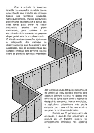 29
Com a entrada da economia
israelita nos mercados mundiais deu-se
uma inflação dos produtos de consumo
básico nos territórios ocupados.
Consequentemente, muitos agricultores
palestinianos abandonaram o cultivo das
suas terras para entrar no sector
secundário israelita em pleno
crescimento, para poderem ir ao
encontro do súbito aumento dos preços e
do perigo iminente de empobrecimento.
O abandono das explorações agrícolas e
a estagnação dos métodos de
desenvolvimento, que lhes podiam estar
associados, são as consequências das
sanções emitidas pelo governo israelita
sobre os produtos agrícolas importados
dos territórios ocupados; pelas subvenções
do Estado ao lobby agrícola israelita; pelo
absoluto controlo israelita na gestão dos
recursos de água assim como a regulação
desigual do seu preço. Nestas condições,
a agricultura palestiniana não podia
competir com o seu vizinho, nem munir o
seu povo de rendimentos decentes.
Durante os 26 primeiros anos da
ocupação, a mão-de-obra palestiniana à
procura de um trabalho rentável foi
principalmente empregue nos sectores
 