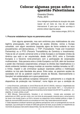 1. Procurar estabelecer laços no panorama actual
Com alguma apreensão, mas sem emitirmos pios mobilizadores de uma
legítima preocupação, nem estilhaços de acções directas, vemos a Europa
consolidar, com algum secretismo (expondo agora de forma evidente os seus
procedimentos anti-democráticos), o TTIP (Transatlantic Trade and Investment
Partnership) ou a PTCI (Parceria Transatlântica de Comércio e Investimento).
Trata-se de um acordo comercial entre a União Europeia e os Estados Unidos da
América que está a ser arquitectado, desde Julho 201 3, entre a Comissão
Europeia e o Governo norte-americano com a participação de corporações
multinacionais. Esta parceria entre a União Europeia e os EUA, além de favorecer
o poder dos interesses corporativistas; ameaçar os direitos das trabalhadoras e o
direito ambiental; também ameaça invalidar as recentes medidas tomadas na UE1 ;
e limitar, impedir e até criminalizar qualquer expressão política e mobilização
solidária na luta pela liberdade dos povos. Entre estas, as possíveis acções da
sociedade civil de se poderem exprimir através do Boicote, Desinvestimento e
Sanções2 em solidariedade com o povo palestiniano.
Apesar das políticas europeias reforçarem o policiamento e a criação de
dispositivos de protecção nas fronteiras3, numa lógica em que a condição de
Colocar algumas peças sobre a
questão Palestiniana
Gisandra Oliveira
Porto, 201 5
Uma inteligência partilhada da situação não pode
nascer de um texto só, mas de um debate
internacional. E para que o debate aconteça é
preciso colocar algumas peças.
(Aos nossos amigos, 201 5,1 4)
1 - Linhas Directrizes, publicadas no Jornal Oficial da UE (201 3/C 205/05), relativas à “elegibilidade das
entidades israelitas, estabelecidas em territórios ocupados por Israel desde 1 967 (...)”. Consultável em
linha: http://www.eeas.europa.eu/delegations/israel/documents/related-links/201 3071 9_guidelines _on_
eligibility_of_israeli_entities_en.pdf
2- BDS (Boicote, Desinvestimento, Sanções) é um movimento, iniciado pela sociedade civil
palestiniana em 2005, que tem vindo a ser uma fonte de preocupação crescente para o actual governo
de Israel e tem levado Israel e os EUA a tomarem as respectivas contra-medidas políticas e legais. O
Apelo do movimento BDS encontra-se consultável em linha: http://www.bdsmovement.net/call
3- Estes dispositivos constituem barreiras que podemos percepcionar como um prolongamento do muro de
separação, cuja construção foi iniciada em 2003 pelo governo de Israel, já que constitui um impedimento ao
movimento de pessoas e bens dentro desses limites, mas não entre Israel e o resto do mundo.
3
 
