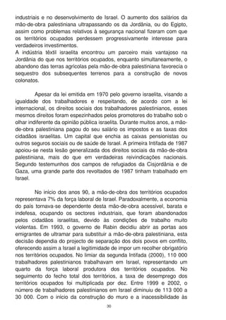 30
industriais e no desenvolvimento de Israel. O aumento dos salários da
mão-de-obra palestiniana ultrapassando os da Jordânia, ou do Egipto,
assim como problemas relativos à segurança nacional fizeram com que
os territórios ocupados perdessem progressivamente interesse para
verdadeiros investimentos.
A indústria têxtil israelita encontrou um parceiro mais vantajoso na
Jordânia do que nos territórios ocupados, enquanto simultaneamente, o
abandono das terras agrícolas pela mão-de-obra palestiniana favorecia o
sequestro dos subsequentes terrenos para a construção de novos
colonatos.
Apesar da lei emitida em 1 970 pelo governo israelita, visando a
igualdade dos trabalhadores e respeitando, de acordo com a lei
internacional, os direitos sociais dos trabalhadores palestinianos, esses
mesmos direitos foram espezinhados pelos promotores do trabalho sob o
olhar indiferente da opinião pública israelita. Durante muitos anos, a mão-
de-obra palestiniana pagou do seu salário os impostos e as taxas dos
cidadãos israelitas. Um capital que enchia as caixas pensionistas ou
outros seguros sociais ou de saúde de Israel. A primeira Intifada de 1 987
apoiou-se nesta lesão generalizada dos direitos sociais da mão-de-obra
palestiniana, mais do que em verdadeiras reivindicações nacionais.
Segundo testemunhos dos campos de refugiados da Cisjordânia e de
Gaza, uma grande parte dos revoltados de 1 987 tinham trabalhado em
Israel.
No início dos anos 90, a mão-de-obra dos territórios ocupados
representava 7% da força laboral de Israel. Paradoxalmente, a economia
do país tornava-se dependente desta mão-de-obra acessível, barata e
indefesa, ocupando os sectores industriais, que foram abandonados
pelos cidadãos israelitas, devido às condições de trabalho muito
violentas. Em 1 993, o governo de Rabin decidiu abrir as portas aos
emigrantes de ultramar para substituir a mão-de-obra palestiniana, esta
decisão dependia do projecto de separação dos dois povos em conflito,
oferecendo assim a Israel a legitimidade de impor um recolher obrigatório
nos territórios ocupados. No limiar da segunda Intifada (2000), 1 1 0 000
trabalhadores palestinianos trabalhavam em Israel, representando um
quarto da força laboral produtora dos territórios ocupados. No
seguimento do fecho total dos territórios, a taxa de desemprego dos
territórios ocupados foi multiplicada por dez. Entre 1 999 e 2002, o
número de trabalhadores palestinianos em Israel diminuiu de 1 1 3 000 a
30 000. Com o início da construção do muro e a inacessibilidade às
 